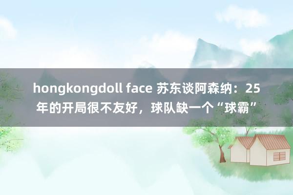 hongkongdoll face 苏东谈阿森纳：25年的开局很不友好，球队缺一个“球霸”