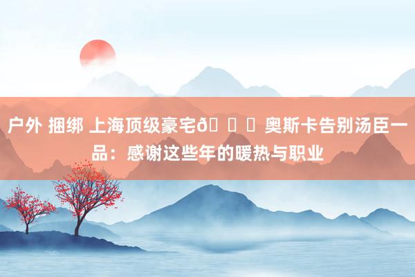 户外 捆绑 上海顶级豪宅👋奥斯卡告别汤臣一品：感谢这些年的暖热与职业