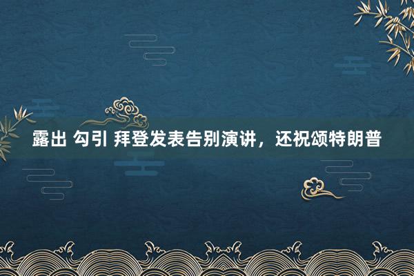 露出 勾引 拜登发表告别演讲，还祝颂特朗普