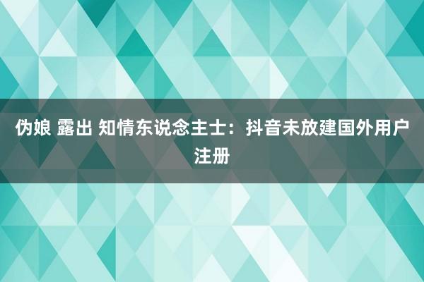 伪娘 露出 知情东说念主士：抖音未放建国外用户注册