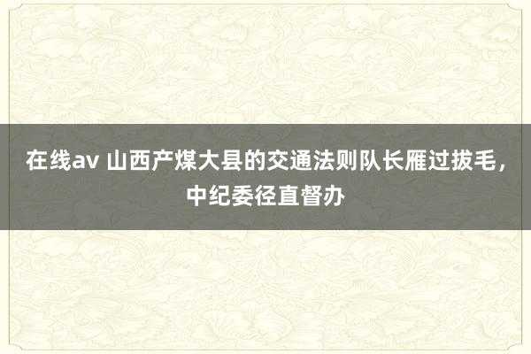 在线av 山西产煤大县的交通法则队长雁过拔毛，中纪委径直督办