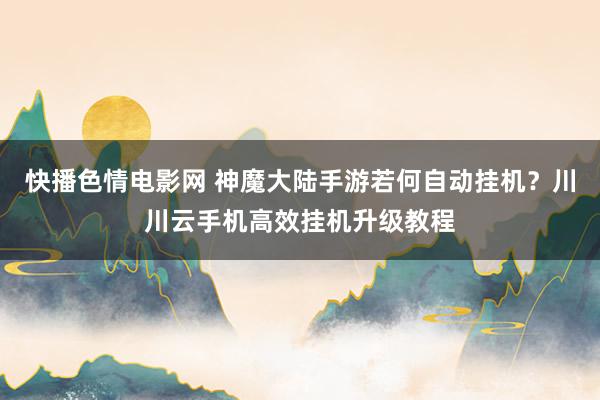 快播色情电影网 神魔大陆手游若何自动挂机？川川云手机高效挂机