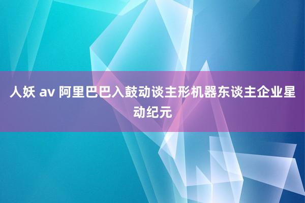 人妖 av 阿里巴巴入鼓动谈主形机器东谈主企业星动纪元