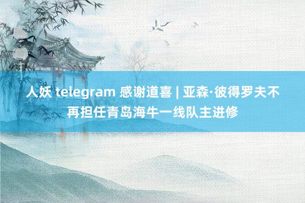 人妖 telegram 感谢道喜 | 亚森·彼得罗夫不再担任青岛海牛一线队主进修