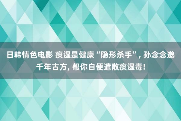 日韩情色电影 痰湿是健康“隐形杀手”, 孙念念邈千年古方, 