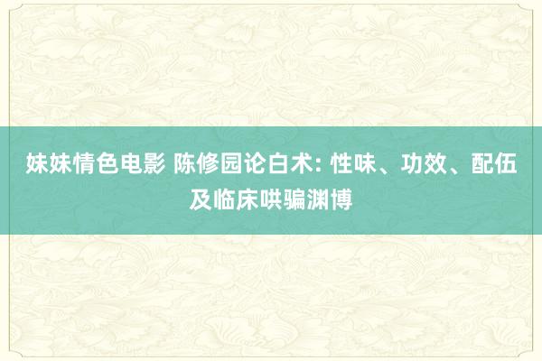 妹妹情色电影 陈修园论白术: 性味、功效、配伍及临床哄骗渊博